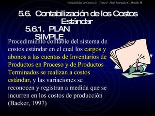 5.6.  Contabilización de los Costos Estándar  5.6.1.  PLAN  SIMPLE Contabilidad de Costos II.  Tema 5.  Prof. Marysela C. Morillo M. Procedimiento contable del sistema de costos estándar en el cual los  cargos y abonos a las cuentas de Inventarios de Productos en Proceso y de Productos Terminados se realizan a costos estándar , y las variaciones se reconocen y registran a medida que se incurren en los costos de producción (Backer, 1997) 