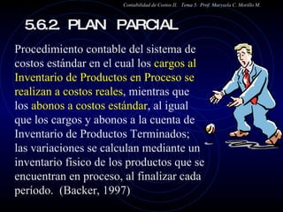 5.6.2.  PLAN  PARCIAL  Contabilidad de Costos II.  Tema 5.  Prof. Marysela C. Morillo M. Procedimiento contable del sistema de costos estándar en el cual los  cargos al Inventario de Productos en Proceso se realizan a costos reales , mientras que los  abonos a costos estándar , al igual que los cargos y abonos a la cuenta de Inventario de Productos Terminados;  las variaciones se calculan mediante un inventario físico de los productos que se encuentran en proceso, al finalizar cada período.  (Backer, 1997) 