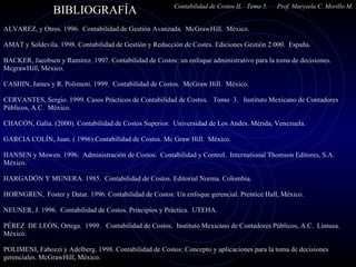 BIBLIOGRAFÍA  Contabilidad de Costos II.  Tema 5.  Prof. Marysela C. Morillo M.   ALVAREZ, y Otros. 1996.  Contabilidad de Gestión Avanzada.  McGrawHill.  México. AMAT y Soldevila. 1998. Contabilidad de Gestión y Reducción de Costes. Ediciones Gestión 2.000.  España.   BACKER, Jacobsen y Ramírez.  1997.  Contabilidad de Costos: un enfoque administrativo para la toma de decisiones.  McgrawHill, México.    CASHIN, James y R. Polimeni. 1999.  Contabilidad de Costos.  McGraw Hill.  México.   CERVANTES, Sergio. 1999. Casos Prácticos de Contabilidad de Costos.  Tomo  3.  Instituto Mexicano de Contadores Públicos, A.C.  México. CHACÓN, Galia. (2000). Contabilidad de Costos Superior.  Universidad de Los Andes. Mérida, Venezuela.  GARCIA COLÍN, Juan. ( 1996) Contabilidad de Costos. Mc Graw Hill.  México.    HANSEN y Mowen. 1996.  Administración de Costos.  Contabilidad y Control.  International Thomson Editores, S.A. México.    HARGADÓN Y MUNERA. 1985.  Contabilidad de Costos. Editorial Norma. Colombia.   HORNGREN,  Foster y Datar. 1996. Contabilidad de Costos: Un enfoque gerencial. Prentice Hall, México.    NEUNER, J. 1996.  Contabilidad de Costos. Principios y Práctica.  UTEHA.    PÉREZ  DE LEÓN, Ortega.  1999.  Contabilidad de Costos.  Instituto Mexicano de Contadores Públicos, A.C.  Limusa. México. POLIMENI, Fabozzi y Adelberg. 1998. Contabilidad de Costos: Concepto y aplicaciones para la toma de decisiones gerenciales. McGrawHill, México.    