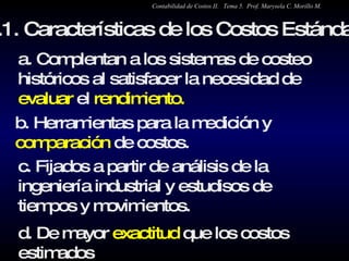 5.1. Características de los Costos Estándar a. Complentan a los sistemas de costeo históricos al satisfacer la necesidad de  evaluar  el  rendimiento. b. Herramientas para la medición y  comparación  de costos. c. Fijados a partir de análisis de la ingeniería industrial y estudisos de tiempos y movimientos.  d. De mayor  exactitud  que los costos estimados  Contabilidad de Costos II.  Tema 5.  Prof. Marysela C. Morillo M. 