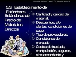 Cantidad y calidad del material. Descuentos, y/o ofertas, condicioines de pago. Tipo de proveedores. Condiciones de mercado Costos de traslado, manipulación, seguros, almacenamiento y recepción. Estándares de Precio de Materiales Directos 5.3.  Establecimiento de Estándares  Contabilidad de Costos II.  Tema 5.  Prof. Marysela C. Morillo M. 