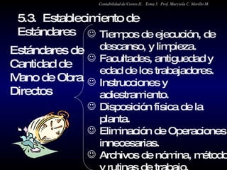 5.3.  Establecimiento de Estándares  Estándares de Cantidad de Mano de Obra  Directos Tiempos de ejecución, de descanso, y limpieza. Facultades, antiguedad y edad de los trabajadores.  Instrucciones y adiestramiento. Disposición física de la planta. Eliminación de Operaciones innecesarias. Archivos de nómina, métodos y rutinas de trabajo. Estudios de tiempos y desplazamientos. Contabilidad de Costos II.  Tema 5.  Prof. Marysela C. Morillo M. 