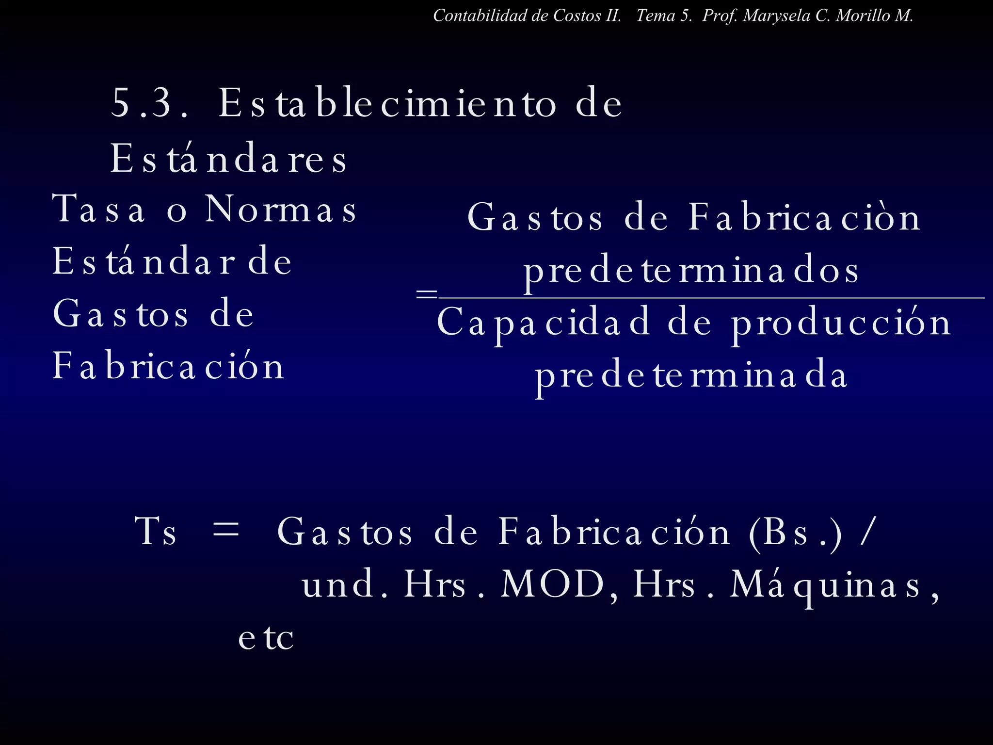 5.3.  Establecimiento de Estándares  Tasa o Normas Estándar de Gastos de Fabricación Ts  =  Gastos de Fabricación (Bs.) /  und. Hrs. MOD, Hrs. Máquinas, etc Gastos de Fabricaciòn predeterminados Capacidad de producción predeterminada Contabilidad de Costos II.  Tema 5.  Prof. Marysela C. Morillo M. = 