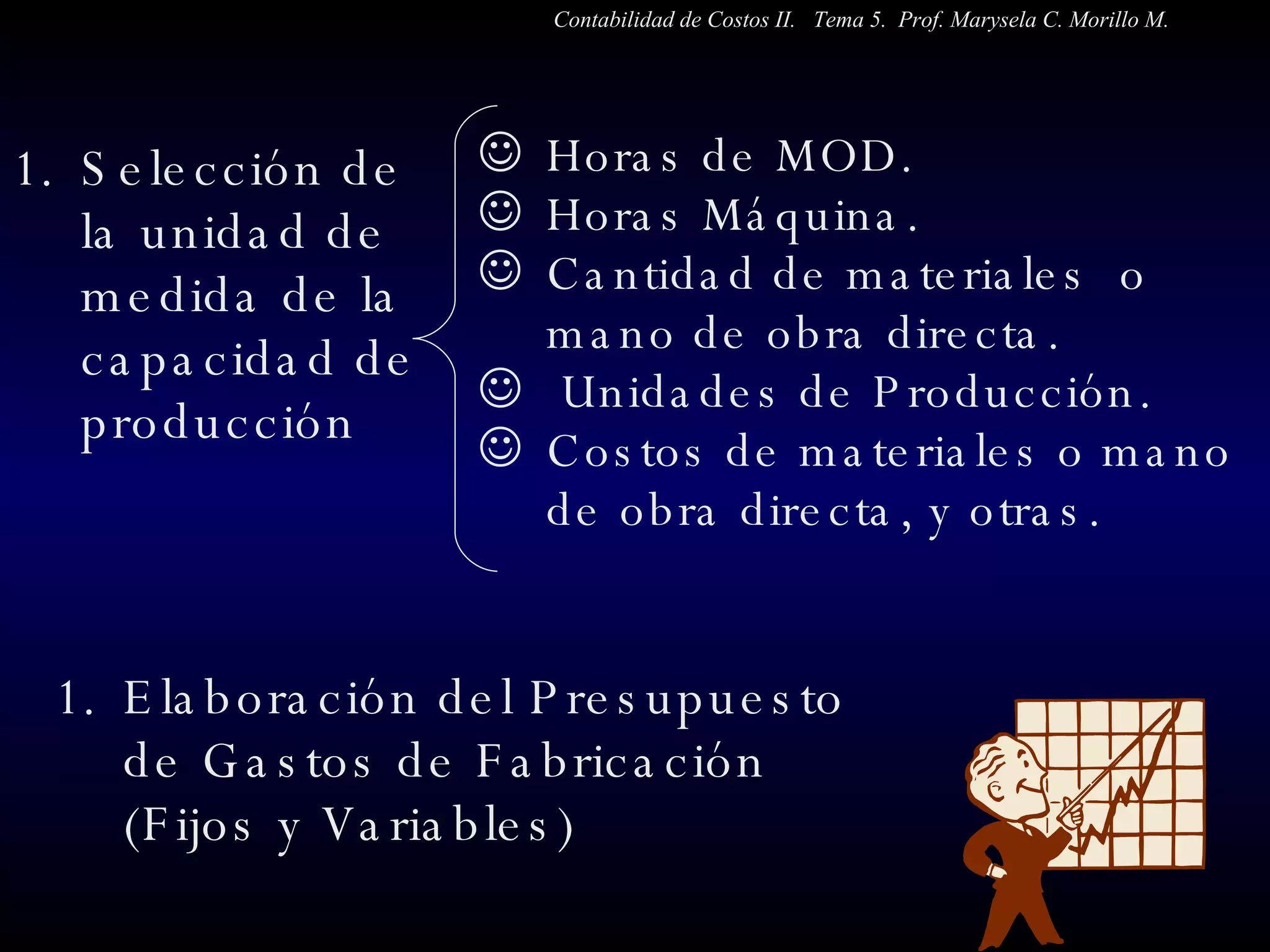 Selección de la unidad de medida de la capacidad de producción Elaboración del Presupuesto de Gastos de Fabricación  (Fijos y Variables) Horas de MOD. Horas Máquina. Cantidad de materiales  o mano de obra directa. Unidades de Producción. Costos de materiales o mano de obra directa, y otras.  Contabilidad de Costos II.  Tema 5.  Prof. Marysela C. Morillo M. 