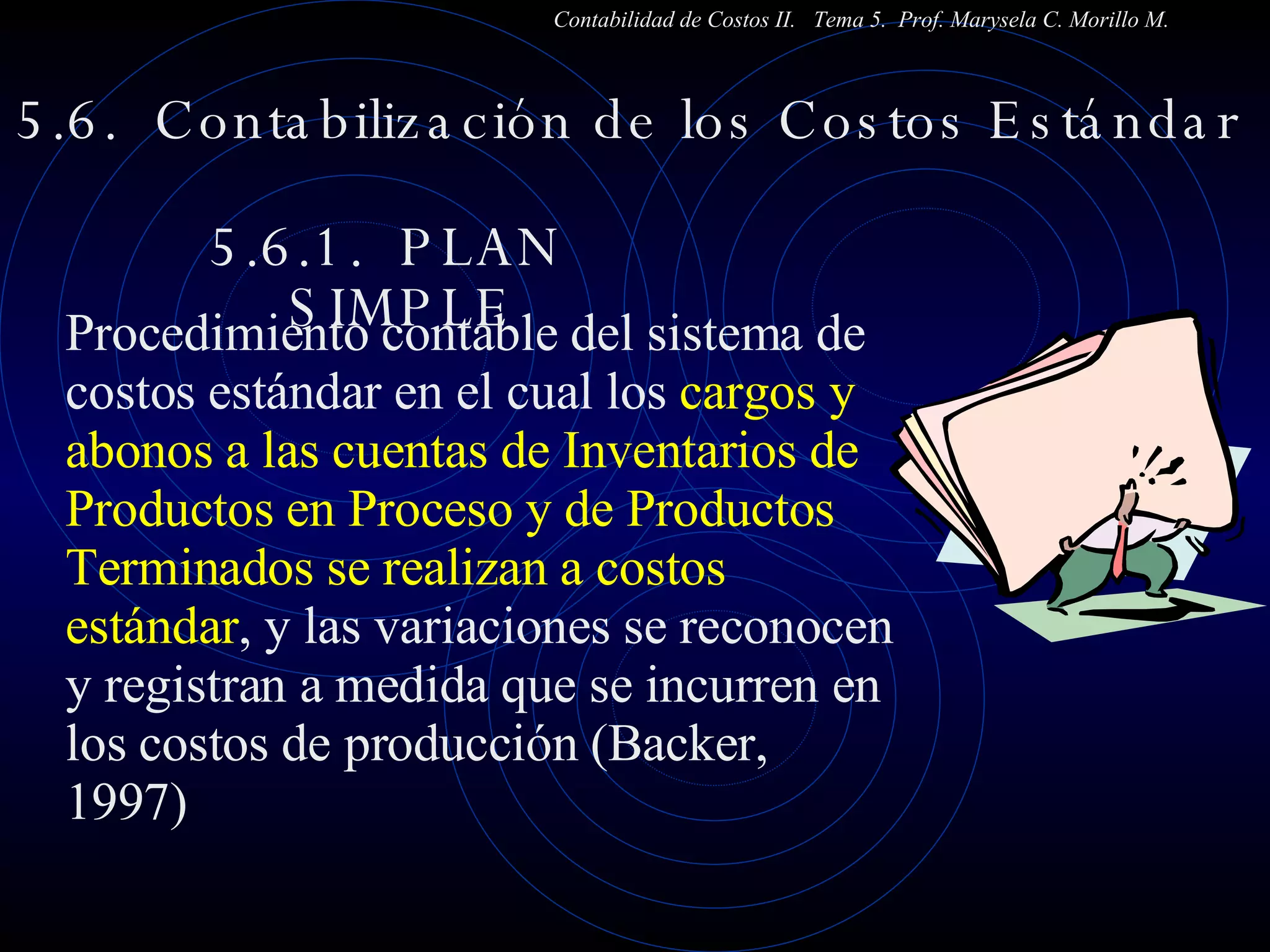 5.6.  Contabilización de los Costos Estándar  5.6.1.  PLAN  SIMPLE Contabilidad de Costos II.  Tema 5.  Prof. Marysela C. Morillo M. Procedimiento contable del sistema de costos estándar en el cual los  cargos y abonos a las cuentas de Inventarios de Productos en Proceso y de Productos Terminados se realizan a costos estándar , y las variaciones se reconocen y registran a medida que se incurren en los costos de producción (Backer, 1997) 