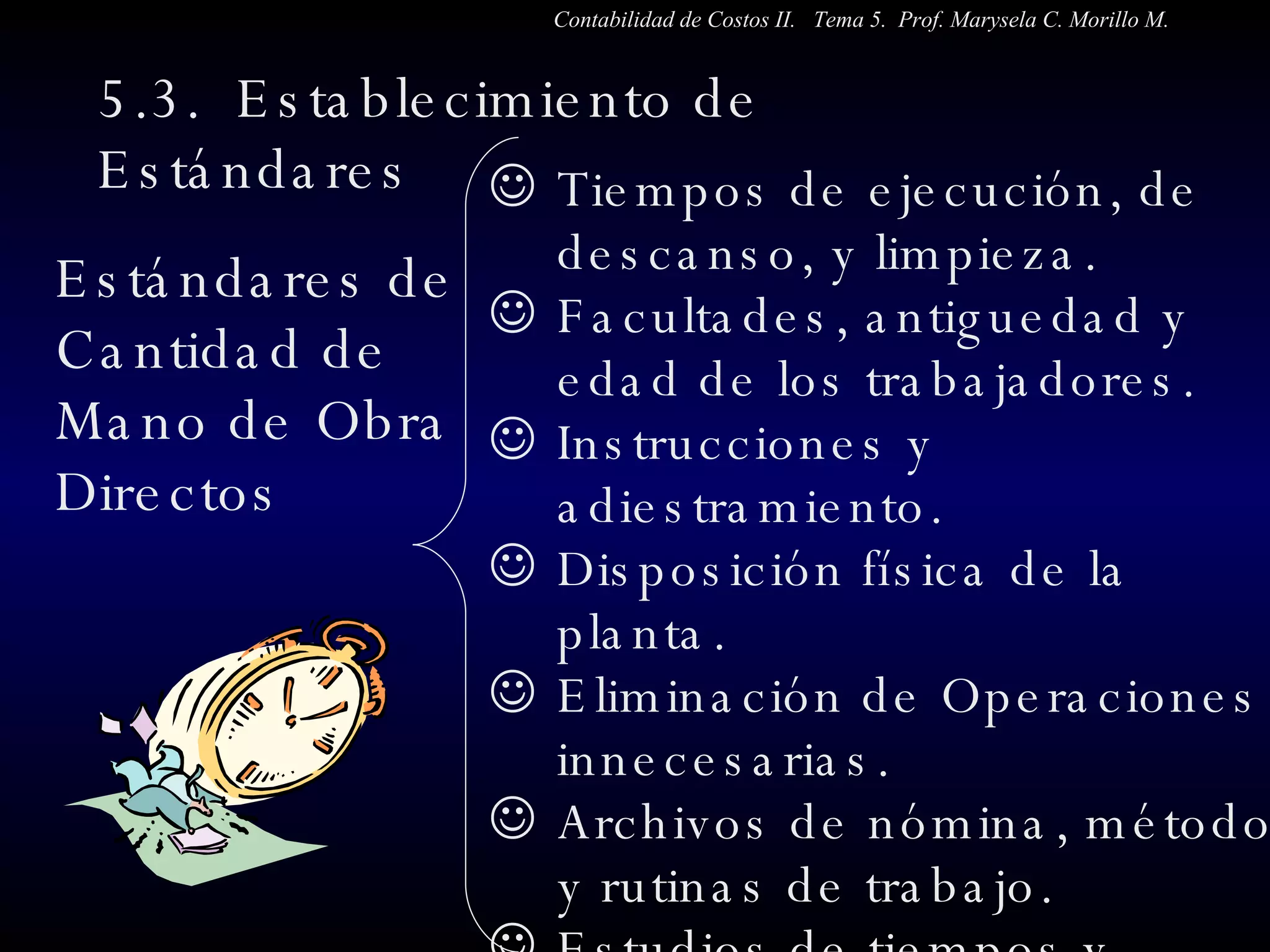 5.3.  Establecimiento de Estándares  Estándares de Cantidad de Mano de Obra  Directos Tiempos de ejecución, de descanso, y limpieza. Facultades, antiguedad y edad de los trabajadores.  Instrucciones y adiestramiento. Disposición física de la planta. Eliminación de Operaciones innecesarias. Archivos de nómina, métodos y rutinas de trabajo. Estudios de tiempos y desplazamientos. Contabilidad de Costos II.  Tema 5.  Prof. Marysela C. Morillo M. 