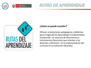 ¿Cómo se puede enseñar?
Ofrecen orientaciones pedagógicas y didácticas
para el logro de los Aprendizajes Fundamentales.
Comprende un conjunto de documentos e
instrumentos (fascículos) que orientan a los
docentes y directores en la implementación del
currículo en la Institución Educativa

 