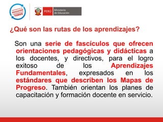 ¿Qué son las rutas de los aprendizajes?
Son una serie de fascículos que ofrecen
orientaciones pedagógicas y didácticas a
los docentes, y directivos, para el logro
exitoso
de
los
Aprendizajes
Fundamentales,
expresados
en
los
estándares que describen los Mapas de
Progreso. También orientan los planes de
capacitación y formación docente en servicio.

 