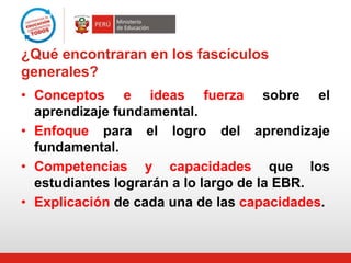 ¿Qué encontraran en los fascículos
generales?
• Conceptos e ideas fuerza sobre el
aprendizaje fundamental.
• Enfoque para el logro del aprendizaje
fundamental.
• Competencias y capacidades que los
estudiantes lograrán a lo largo de la EBR.
• Explicación de cada una de las capacidades.

 