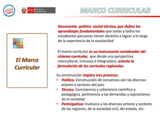 Documento político -social-técnico, que define los
aprendizajes fundamentales que todas y todos los
estudiantes peruanos tienen derecho a lograr a lo largo
de la experiencia de la escolaridad

El Marco
Curricular

El marco curricular es un instrumento vertebrador del
sistema curricular, que desde una perspectiva
intercultural, inclusiva e integradora, orienta la
formulación de los currículos regionales .
Su construcción implica tres procesos:
• Político. Construcción de consensos con los diversos
actores y sectores del país.
• Técnico. Consistencia y coherencia científica y
pedagógica. pertinencia a las demandas y aspiraciones
de la sociedad
• Participativa: involucra a los diversos actores y sectores
de las regiones, de la sociedad civil, del estado, etc.

 