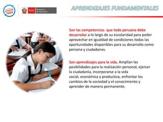 Son las competencias que todo peruano debe
desarrollar a lo largo de su escolaridad para poder
aprovechar en igualdad de condiciones todas las
oportunidades disponibles para su desarrollo como
persona y ciudadanos.
Son aprendizajes para la vida. Amplían las
posibilidades para la realización personal, ejercer
la ciudadanía, incorporarse a la vida
social, económica y productiva, enfrentar los
cambios de la sociedad y el conocimiento y
aprender de manera permanente.

 