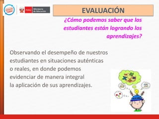 ¿Cómo podemos saber que los
estudiantes están logrando los
aprendizajes?
Observando el desempeño de nuestros
estudiantes en situaciones auténticas
o reales, en donde podemos
evidenciar de manera integral
la aplicación de sus aprendizajes.
EVALUACIÓN
 