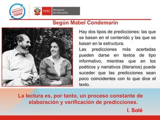 Hay dos tipos de predicciones: las que
se basan en el contenido y las que se
basan en la estructura.
Las predicciones más acertadas
pueden darse en textos de tipo
informativo, mientras que en los
poéticos y narrativos (literarios) puede
suceder que las predicciones sean
poco coincidentes con lo que dice el
texto.
Según Mabel Condemarín
La lectura es, por tanto, un proceso constante de
elaboración y verificación de predicciones.
I. Solé
 