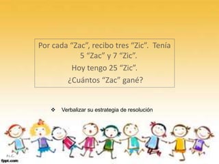 Por cada “Zac”, recibo tres “Zic”. Tenía
5 “Zac” y 7 “Zic”.
Hoy tengo 25 “Zic”.
¿Cuántos “Zac” gané?
 Verbalizar su estrategia de resolución
P.L.C.
 