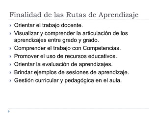 Finalidad de las Rutas de Aprendizaje
 Orientar el trabajo docente.
 Visualizar y comprender la articulación de los
aprendizajes entre grado y grado.
 Comprender el trabajo con Competencias.
 Promover el uso de recursos educativos.
 Orientar la evaluación de aprendizajes.
 Brindar ejemplos de sesiones de aprendizaje.
 Gestión curricular y pedagógica en el aula.
 
