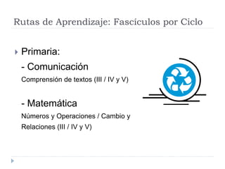 Rutas de Aprendizaje: Fascículos por Ciclo
 Primaria:
- Comunicación
Comprensión de textos (III / IV y V)
- Matemática
Números y Operaciones / Cambio y
Relaciones (III / IV y V)
 