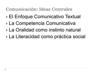 Comunicación: Ideas Centrales
 El Enfoque Comunicativo Textual
 La Competencia Comunicativa
 La Oralidad como instinto natural
 La Literacidad como práctica social
 