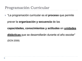 Programación Curricular
 “La programación curricular es el proceso que permite
prever la organización y secuencia de las
capacidades, conocimientos y actitudes en unidades
didácticas que se desarrollarán durante el año escolar”
(DCN 2008)
 