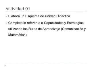 Actividad 01
 Elabora un Esquema de Unidad Didáctica
 Completa lo referente a Capacidades y Estrategias,
utilizando las Rutas de Aprendizaje (Comunicación y
Matemática)
 