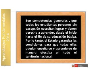 AprendizajesFundamentales
2014
Son competencias generales , que
todos los estudiantes peruanos sin
excepción necesitan lograr y tienen
derecho a aprender, desde el inicio
hasta el fin de su educación básica.
Por lo tanto, el Estado garantiza las
condiciones para que todas ellas
puedan enseñarse y aprenderse de
manera efectiva en todo el
territorio nacional.
 