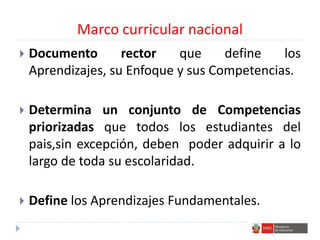 Marco curricular nacional
 Documento rector que define los
Aprendizajes, su Enfoque y sus Competencias.
 Determina un conjunto de Competencias
priorizadas que todos los estudiantes del
pais,sin excepción, deben poder adquirir a lo
largo de toda su escolaridad.
 Define los Aprendizajes Fundamentales.
 