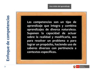 Las competencias son un tipo de
aprendizaje que integra y combina
aprendizajes de diversa naturaleza.
Suponen la capacidad de actuar
sobre la realidad y modificarla, sea
para resolver un problema o para
lograr un propósito, haciendo uso de
saberes diversos con pertinencia a
contextos específicos.
Enfoquedecompetencias
Una visión del aprendizaje
 