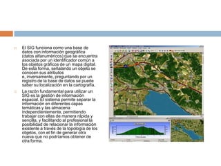 El SIG funciona como una base de datos con información geográfica (datos alfanuméricos) que se encuentra asociada por un identificador común a los objetos gráficos de un mapa digital. De esta forma, señalando un objeto se conocen sus atributos e, inversamente, preguntando por un registro de la base de datos se puede saber su localización en la cartografía.La razón fundamental para utilizar un SIG es la gestión de información espacial. El sistema permite separar la información en diferentes capas temáticas y las almacena independientemente, permitiendo trabajar con ellas de manera rápida y sencilla, y facilitando al profesional la posibilidad de relacionar la información existente a través de la topología de los objetos, con el fin de generar otra nueva que no podríamos obtener de otra forma.