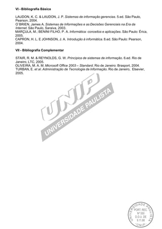 VI - Bibliografia Básica

LAUDON, K. C. & LAUDON, J. P. Sistemas de informação gerencias. 5.ed. São Paulo,
Pearson, 2004.
O´BRIEN, James A. Sistemas de Informações e as Decisões Gerenciais na Era da
Internet. São Paulo, Saraiva, 2003.
MARÇULA, M.; BENINI FILHO, P. A. Informática: conceitos e aplicações. São Paulo: Érica,
2005.
CAPRON, H. L. E JOHNSON, J. A. Introdução à informática. 8.ed. São Paulo: Pearson,
2004.

VII - Bibliografia Complementar

STAIR, R. M. & REYNOLDS, G. W. Princípios de sistemas de informação. 6.ed. Rio de
Janeiro, LTC, 2005.
OLIVEIRA, M. A. M. Microsoft Office 2003 – Standard. Rio de Janeiro: Brasport, 2004.
TURBAN, E. et al. Administração de Tecnologia da Informação. Rio de Janeiro, Elsevier,
2005.
 