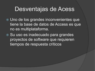 Desventajas de Acess
 Uno de los grandes inconvenientes que
tiene la base de datos de Access es que
no es multiplataforma.
 Su uso es inadecuado para grandes
proyectos de software que requieren
tiempos de respuesta críticos
 