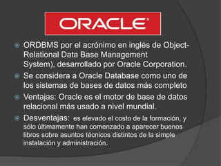  ORDBMS por el acrónimo en inglés de Object-
Relational Data Base Management
System), desarrollado por Oracle Corporation.
 Se considera a Oracle Database como uno de
los sistemas de bases de datos más completo
 Ventajas: Oracle es el motor de base de datos
relacional más usado a nivel mundial.
 Desventajas: es elevado el costo de la formación, y
sólo últimamente han comenzado a aparecer buenos
libros sobre asuntos técnicos distintos de la simple
instalación y administración.
 