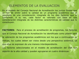 ELEMENTOS DE LA EVALUACION
En el modelo del Consejo Nacional de Acreditación los juicios finales que
se han de emitir sobre la calidad de un programa académico son el
resultado de una consideración integrada de los diez factores que lo
conforman. A su vez, cada factor es valorado con base en una
consideración integrada de las distintas características de calidad que lo
constituyen.
FACTORES: Para el proceso de acreditación de programas, los factores
que el Consejo Nacional de Acreditación ha identificado como pilares para
la valoración de los programas académicos son los que a continuación se
indican, los cuales deben ser vistos desde una perspectiva sistémica, ya
que ellos se expresan de una manera interdependiente.
Los factores seleccionados en el modelo de acreditación del CNA son
soporte de la alta calidad y pueden agruparse en cuatro dinámicas:
 