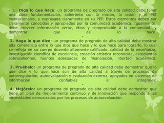 - 1. Diga lo que hace: un programa de pregrado de alta calidad debe tener
una clara fundamentación, coherente con la misión, la visión y el PEI
institucionales, y expresada claramente en su PEP. Estos elementos deben ser
claramente conocidos y apropiados por la comunidad académica. Igualmente,
debe proveer información veraz, ética y comprobable a la comunidad, y
demostrar que así lo hace.
-
2. Haga lo que dice: un programa de pregrado de alta calidad debe mostrar
alta coherencia entre lo que dice que hace y lo que hace para lograrlo, lo cual
se refleja en su cuerpo docente altamente calificado, calidad de la enseñanza,
investigación científica de excelencia, creación artística reconocida, estudiantes
sobresalientes, fuentes adecuadas de financiación, libertad académica.
-
3. Pruébelo: un programa de pregrado de alta calidad debe demostrar que lo
que dice y lo que hace son de alta calidad a través de procesos de
autorregulación, autoevaluación y evaluación externa, apoyados en sistemas de
información confiables e integrales.
-
4. Mejórelo: un programa de pregrado de alta calidad debe demostrar que
tiene un plan de mejoramiento continuo y de innovación que responde a las
necesidades demostradas por los procesos de autoevaluación.
 
