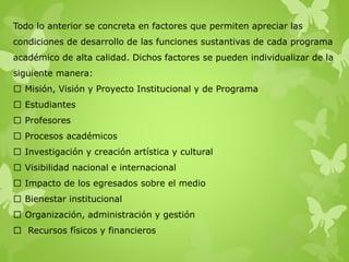 Todo lo anterior se concreta en factores que permiten apreciar las
condiciones de desarrollo de las funciones sustantivas de cada programa
académico de alta calidad. Dichos factores se pueden individualizar de la
siguiente manera:
Misión, Visión y Proyecto Institucional y de Programa
Estudiantes
Profesores
Procesos académicos
Investigación y creación artística y cultural
Visibilidad nacional e internacional
Impacto de los egresados sobre el medio
Bienestar institucional
Organización, administración y gestión
Recursos físicos y financieros
 