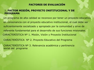 FACTORES DE EVALUACIÓN
1. FACTOR MISIÓN, PROYECTO INSTITUCIONAL Y DE
PROGRAMA
Un programa de alta calidad se reconoce por tener un proyecto educativo
en consonancia con el proyecto educativo institucional, el cual debe ser
suficientemente socializado y apropiado por la comunidad y sirve de
referente fundamental para el desarrollo de sus funciones misionales.
CARACTERÍSTICA Nº 1. Misión, Visión y Proyecto Institucional
CARACTERÍSTICA Nº 2. Proyecto Educativo del Programa
CARACTERÍSTICA Nº 3. Relevancia académica y pertinencia
social del programa
 