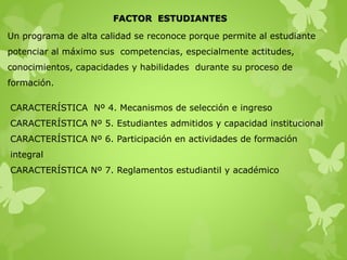 FACTOR ESTUDIANTES
Un programa de alta calidad se reconoce porque permite al estudiante
potenciar al máximo sus competencias, especialmente actitudes,
conocimientos, capacidades y habilidades durante su proceso de
formación.
CARACTERÍSTICA Nº 4. Mecanismos de selección e ingreso
CARACTERÍSTICA Nº 5. Estudiantes admitidos y capacidad institucional
CARACTERÍSTICA Nº 6. Participación en actividades de formación
integral
CARACTERÍSTICA Nº 7. Reglamentos estudiantil y académico
 