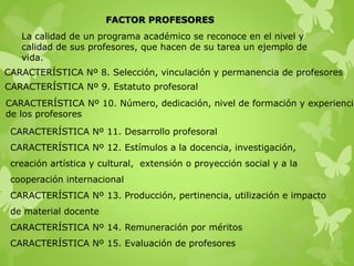 FACTOR PROFESORES
La calidad de un programa académico se reconoce en el nivel y
calidad de sus profesores, que hacen de su tarea un ejemplo de
vida.
CARACTERÍSTICA Nº 8. Selección, vinculación y permanencia de profesores
CARACTERÍSTICA Nº 9. Estatuto profesoral
CARACTERÍSTICA Nº 10. Número, dedicación, nivel de formación y experiencia
de los profesores
CARACTERÍSTICA Nº 11. Desarrollo profesoral
CARACTERÍSTICA Nº 12. Estímulos a la docencia, investigación,
creación artística y cultural, extensión o proyección social y a la
cooperación internacional
CARACTERÍSTICA Nº 13. Producción, pertinencia, utilización e impacto
de material docente
CARACTERÍSTICA Nº 14. Remuneración por méritos
CARACTERÍSTICA Nº 15. Evaluación de profesores
 