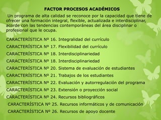 FACTOR PROCESOS ACADÉMICOS
CARACTERÍSTICA Nº 16. Integralidad del currículo
CARACTERÍSTICA Nº 17. Flexibilidad del currículo
CARACTERÍSTICA Nº 18. Interdisciplinariedad
CARACTERÍSTICA Nº 18. Interdisciplinariedad
CARACTERÍSTICA Nº 20. Sistema de evaluación de estudiantes
CARACTERÍSTICA Nº 21. Trabajos de los estudiantes
CARACTERÍSTICA Nº 22. Evaluación y autorregulación del programa
CARACTERÍSTICA Nº 23. Extensión o proyección social
CARACTERÍSTICA Nº 24. Recursos bibliográficos
CARACTERÍSTICA Nº 25. Recursos informáticos y de comunicación
CARACTERÍSTICA Nº 26. Recursos de apoyo docente
Un programa de alta calidad se reconoce por la capacidad que tiene de
ofrecer una formación integral, flexible, actualizada e interdisciplinar,
acorde con las tendencias contemporáneas del área disciplinar o
profesional que le ocupa.
 