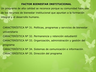 FACTOR BIENESTAR INSTITUCIONAL
Un programa de alta calidad se reconoce porque su comunidad hace uso
de los recursos de bienestar institucional que apuntan a la formación
integral y el desarrollo humano.
CARACTERÍSTICA Nº 31. Políticas, programas y servicios de bienestar
universitario
CARACTERÍSTICA Nº 32. Permanencia y retención estudiantil
CARACTERÍSTICA Nº 33. Organización, administración y gestión del
programa
CARACTERÍSTICA Nº 34. Sistemas de comunicación e información
CARACTERÍSTICA Nº 35. Dirección del programa
 