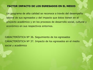 FACTOR IMPACTO DE LOS EGRESADOS EN EL MEDIO
Un programa de alta calidad se reconoce a través del desempeño
laboral de sus egresados y del impacto que éstos tienen en el
proyecto académico y en los procesos de desarrollo social, cultural y
económico en sus respectivos entornos.
CARACTERÍSTICA Nº 36. Seguimiento de los egresados
CARACTERÍSTICA Nº 37. Impacto de los egresados en el medio
social y académico
 