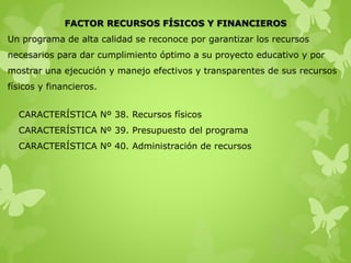 FACTOR RECURSOS FÍSICOS Y FINANCIEROS
Un programa de alta calidad se reconoce por garantizar los recursos
necesarios para dar cumplimiento óptimo a su proyecto educativo y por
mostrar una ejecución y manejo efectivos y transparentes de sus recursos
físicos y financieros.
CARACTERÍSTICA Nº 38. Recursos físicos
CARACTERÍSTICA Nº 39. Presupuesto del programa
CARACTERÍSTICA Nº 40. Administración de recursos
 