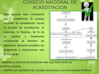 CONSEJO NACIONAL DE
ACREDITACION
- ORIENTA LA EDUCACIÒN SUPERIOR PARA QUE ADELANTEN SU
AUTOEVALUACIÒN.
- ADOPTA LOS CRITERIOR DE CALIDAD APLICADOS A LA EVALUACION EXTERNA.
Este consejo esta compuesto
por 7 académicos. El consejo
nacional de acreditación revisa
el proceso de acreditación, lo
organiza, lo fiscaliza, da fe de
su calidad y finalmente
recomienda al Ministro de
Educación Nacional acreditar los
programas e instituciones que
lo merezcan
 