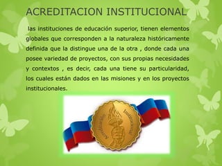 ACREDITACION INSTITUCIONAL
las instituciones de educación superior, tienen elementos
globales que corresponden a la naturaleza históricamente
definida que la distingue una de la otra , donde cada una
posee variedad de proyectos, con sus propias necesidades
y contextos , es decir, cada una tiene su particularidad,
los cuales están dados en las misiones y en los proyectos
institucionales.
 