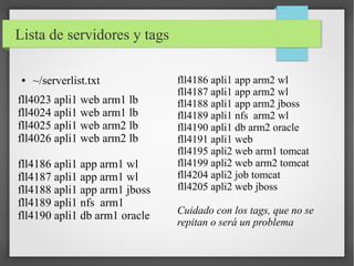 Lista de servidores y tags
●

~/serverlist.txt

fll4023 apli1 web arm1 lb
fll4024 apli1 web arm1 lb
fll4025 apli1 web arm2 lb
fll4026 apli1 web arm2 lb
fll4186 apli1 app arm1 wl
fll4187 apli1 app arm1 wl
fll4188 apli1 app arm1 jboss
fll4189 apli1 nfs arm1
fll4190 apli1 db arm1 oracle

fll4186 apli1 app arm2 wl
fll4187 apli1 app arm2 wl
fll4188 apli1 app arm2 jboss
fll4189 apli1 nfs arm2 wl
fll4190 apli1 db arm2 oracle
fll4191 apli1 web
fll4195 apli2 web arm1 tomcat
fll4199 apli2 web arm2 tomcat
fll4204 apli2 job tomcat
fll4205 apli2 web jboss
Cuidado con los tags, que no se
repitan o será un problema

 