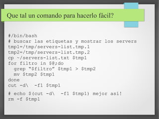 Que tal un comando para hacerlo fácil?
#/bin/bash
# buscar las etiquetas y mostrar los servers
tmp1=/tmp/servers-list.tmp.1
tmp2=/tmp/servers-list.tmp.2
cp ~/servers-list.txt $tmp1
for filtro in $@;do
grep “$filtro” $tmp1 > $tmp2
mv $tmp2 $tmp1
done
cut -d -f1 $tmp1
# echo $(cut -d
rm -f $tmp1

-f1 $tmp1) mejor así!

 