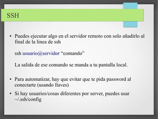 SSH
●

Puedes ejecutar algo en el servidor remoto con solo añadirlo al
final de la linea de ssh
ssh usuario@servidor “comando”
La salida de ese comando se manda a tu pantalla local.

●

●

Para automatizar, hay que evitar que te pida password al
conectarte (usando llaves)
Si hay usuarios/cosas diferentes por server, puedes usar
~/.ssh/config

 