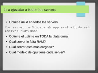 Ir a ejecutar a todos los servers
●

Obtiene mi id en todos los servers

for server in $(busca.sh app arm1 wl);do ssh
$server “id”;done
●

Obtiene el uptime en TODA la plataforma

●

Cual server le falta RAM?

●

Cual server está más cargado?

●

Cual modelo de cpu tiene cada server?

 