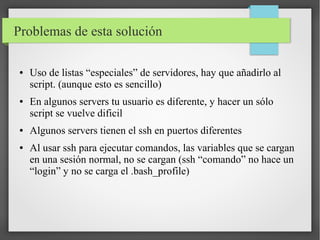 Problemas de esta solución
●

●

●

●

Uso de listas “especiales” de servidores, hay que añadirlo al
script. (aunque esto es sencillo)
En algunos servers tu usuario es diferente, y hacer un sólo
script se vuelve dificil
Algunos servers tienen el ssh en puertos diferentes
Al usar ssh para ejecutar comandos, las variables que se cargan
en una sesión normal, no se cargan (ssh “comando” no hace un
“login” y no se carga el .bash_profile)

 