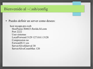 Bienvenido al ~/.ssh/config
●

Puedes definir un server como desees:
host myapp-pro-web
HostName fll4023.florida.fsl.com
Port 2222
User sistemas
LocalForward 3129 127.0.0.1:3128
Compression no
ForwardX11 yes
ServerAliveInterval 30
ServerAliveCountMax 120

 