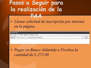 Pasos a Seguir para la realización de la PAALlenar solicitud de inscripción por internet en la página.www.admisiones.unah.edu.hnPagar en Banco Atlántida o Ficohsa la cantidad de L.275.00Pasos a Seguir para la realización de la PAAEntregar la documentación siguiente:Partida de nacimiento original o fotocopia de la identidad para hondureños.               Para extranjeros: fotocopia del pasaporte o tarjeta de residencia.Dos Fotografías recientes, a color, tamaño pasaporte.Recibo de pago extendido por el banco. Reclamar Credencial y la Guía de Estudios