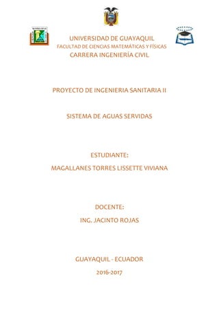 UNIVERSIDAD DE GUAYAQUIL
FACULTAD DE CIENCIAS MATEMÁTICAS Y FÍSICAS
CARRERA INGENIERÍA CIVIL
PROYECTO DE INGENIERIA SANITARIA II
SISTEMA DE AGUAS SERVIDAS
ESTUDIANTE:
MAGALLANES TORRES LISSETTE VIVIANA
DOCENTE:
ING. JACINTO ROJAS
GUAYAQUIL - ECUADOR
2016-2017
 